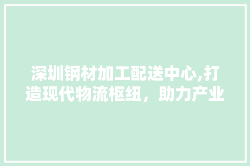 深圳钢材加工配送中心,打造现代物流枢纽，助力产业升级