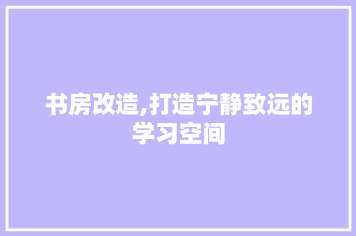 书房改造,打造宁静致远的学习空间