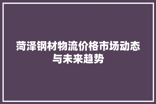 菏泽钢材物流价格市场动态与未来趋势