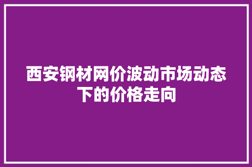 西安钢材网价波动市场动态下的价格走向