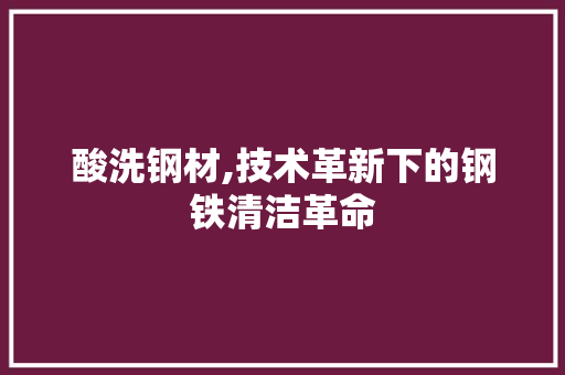 酸洗钢材,技术革新下的钢铁清洁革命