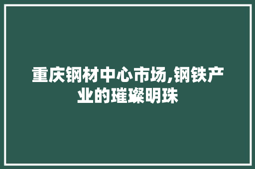 重庆钢材中心市场,钢铁产业的璀璨明珠