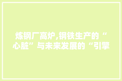 炼钢厂高炉,钢铁生产的“心脏”与未来发展的“引擎”