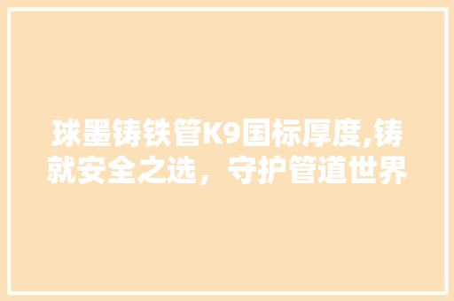 球墨铸铁管K9国标厚度,铸就安全之选，守护管道世界