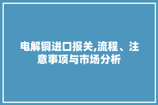 电解铜进口报关,流程、注意事项与市场分析