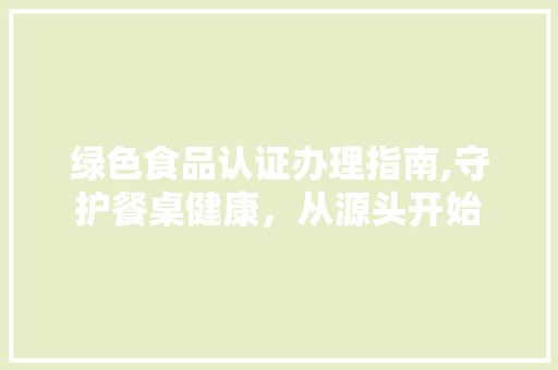 绿色食品认证办理指南,守护餐桌健康，从源头开始
