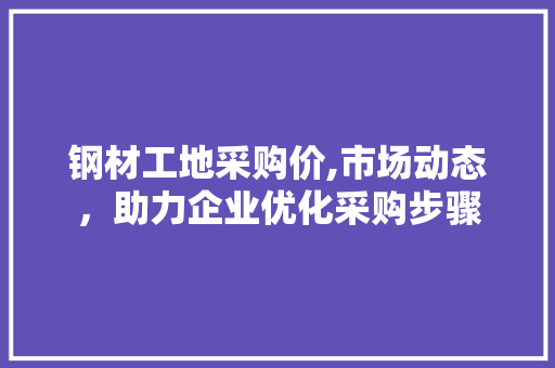 钢材工地采购价,市场动态，助力企业优化采购步骤
