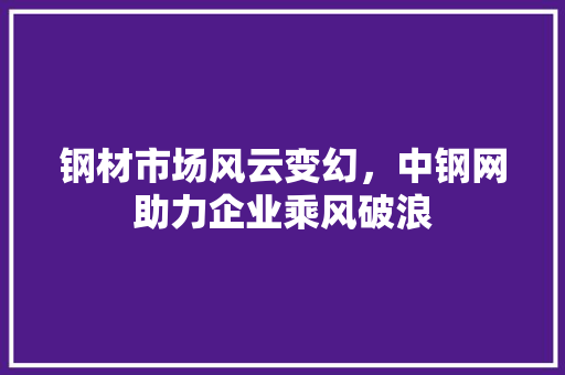 钢材市场风云变幻，中钢网助力企业乘风破浪