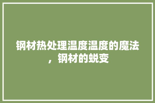 钢材热处理温度温度的魔法，钢材的蜕变