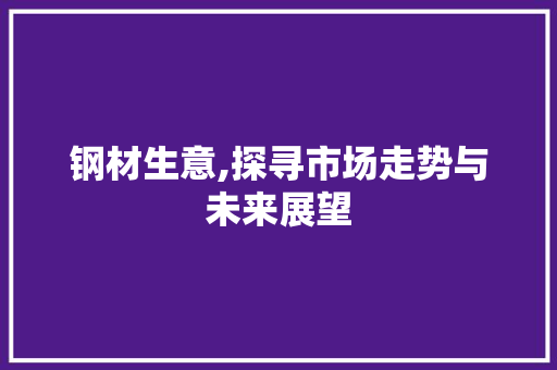 钢材生意,探寻市场走势与未来展望