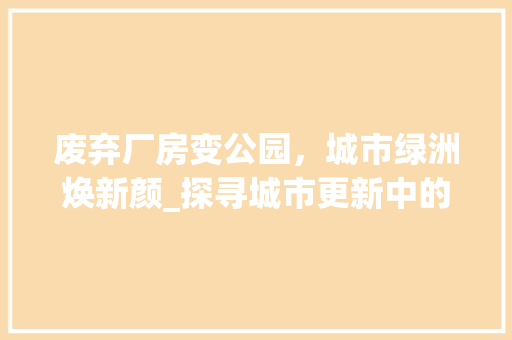 废弃厂房变公园，城市绿洲焕新颜_探寻城市更新中的绿色奇迹
