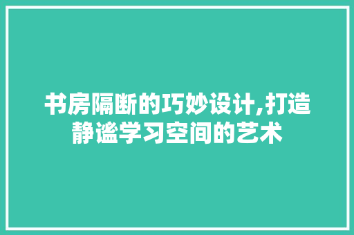 书房隔断的巧妙设计,打造静谧学习空间的艺术