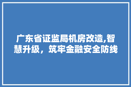 广东省证监局机房改造,智慧升级，筑牢金融安全防线