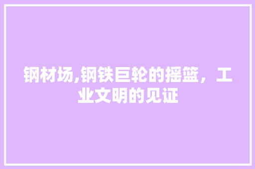 钢材场,钢铁巨轮的摇篮，工业文明的见证