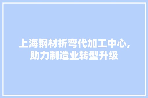 上海钢材折弯代加工中心,助力制造业转型升级