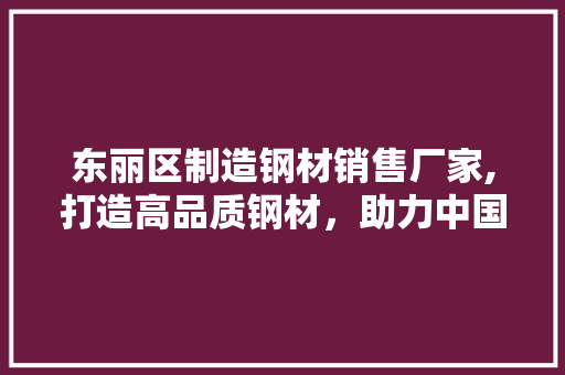 东丽区制造钢材销售厂家,打造高品质钢材，助力中国建筑产业腾飞