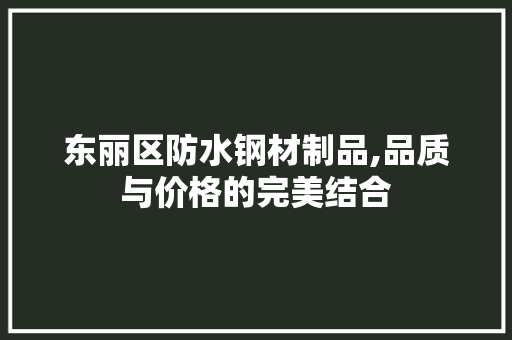 东丽区防水钢材制品,品质与价格的完美结合