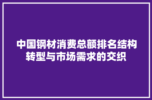 中国钢材消费总额排名结构转型与市场需求的交织 装修攻略 中国钢材消费总额排名结构转型与市场需求的交织 装修攻略