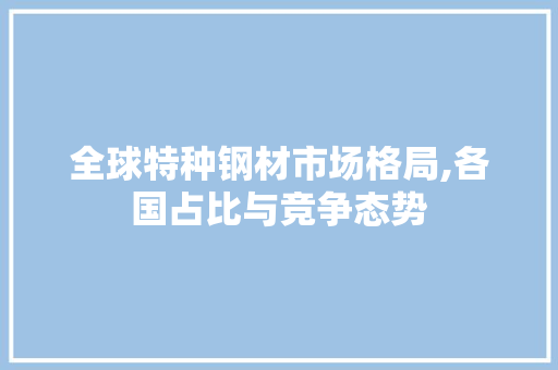 全球特种钢材市场格局,各国占比与竞争态势