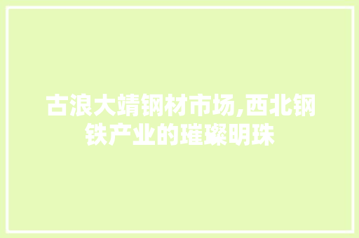 古浪大靖钢材市场,西北钢铁产业的璀璨明珠