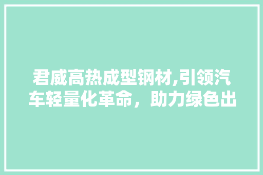 君威高热成型钢材,引领汽车轻量化革命，助力绿色出行