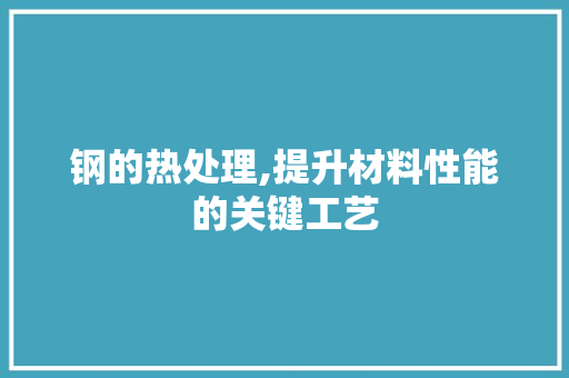 钢的热处理,提升材料性能的关键工艺