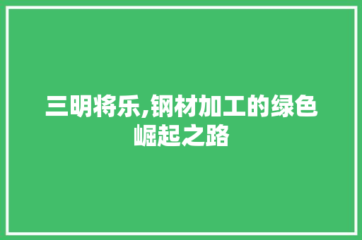 三明将乐,钢材加工的绿色崛起之路 装修攻略