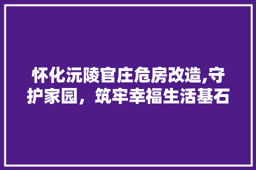 怀化沅陵官庄危房改造,守护家园，筑牢幸福生活基石