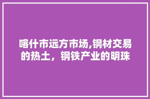 喀什市远方市场,钢材交易的热土，钢铁产业的明珠