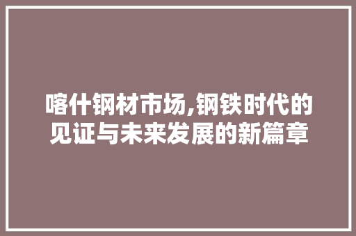 喀什钢材市场,钢铁时代的见证与未来发展的新篇章