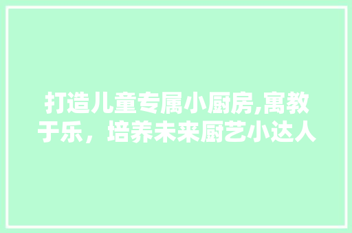 打造儿童专属小厨房,寓教于乐，培养未来厨艺小达人