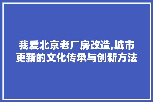 我爱北京老厂房改造,城市更新的文化传承与创新方法