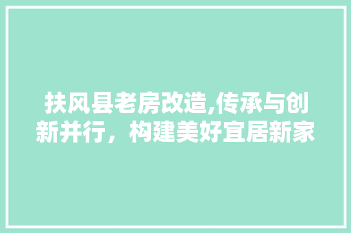 扶风县老房改造,传承与创新并行，构建美好宜居新家园