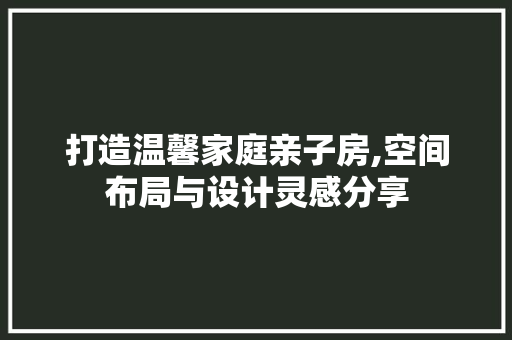打造温馨家庭亲子房,空间布局与设计灵感分享