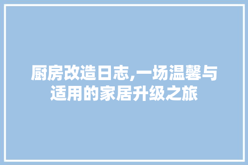 厨房改造日志,一场温馨与适用的家居升级之旅
