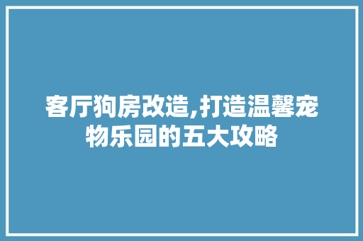 客厅狗房改造,打造温馨宠物乐园的五大攻略
