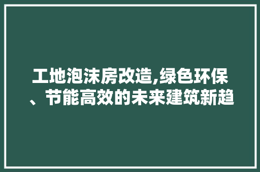 工地泡沫房改造,绿色环保、节能高效的未来建筑新趋势