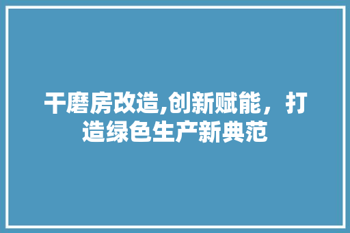 干磨房改造,创新赋能，打造绿色生产新典范