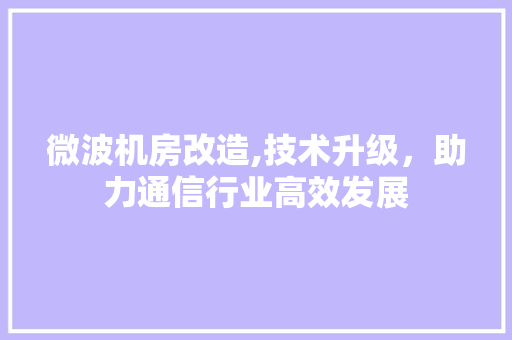 微波机房改造,技术升级，助力通信行业高效发展