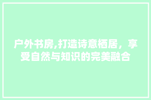 户外书房,打造诗意栖居，享受自然与知识的完美融合