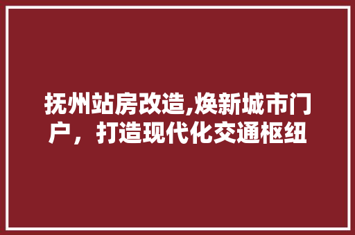 抚州站房改造,焕新城市门户，打造现代化交通枢纽