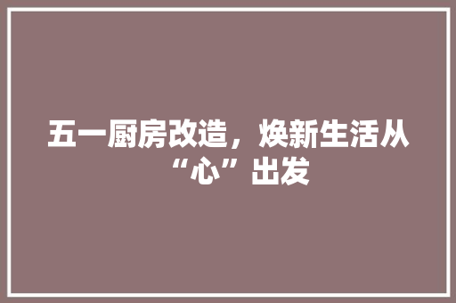 五一厨房改造，焕新生活从“心”出发