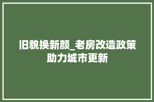 旧貌换新颜_老房改造政策助力城市更新