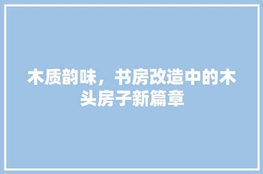 木质韵味，书房改造中的木头房子新篇章