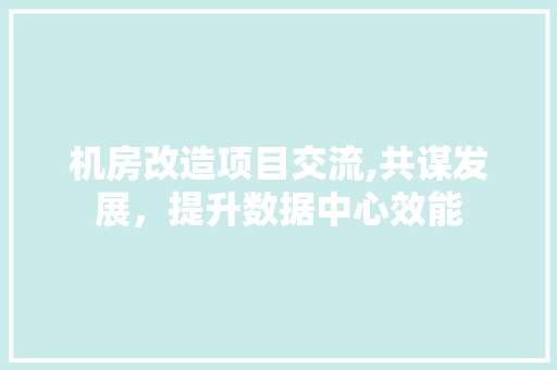 机房改造项目交流,共谋发展，提升数据中心效能