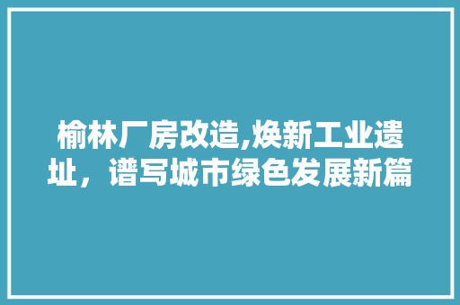 榆林厂房改造,焕新工业遗址，谱写城市绿色发展新篇章