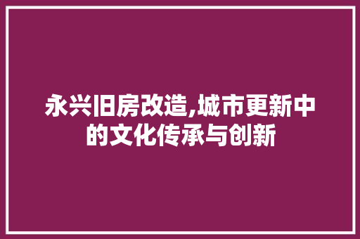 永兴旧房改造,城市更新中的文化传承与创新