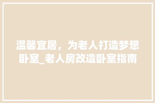温馨宜居，为老人打造梦想卧室_老人房改造卧室指南