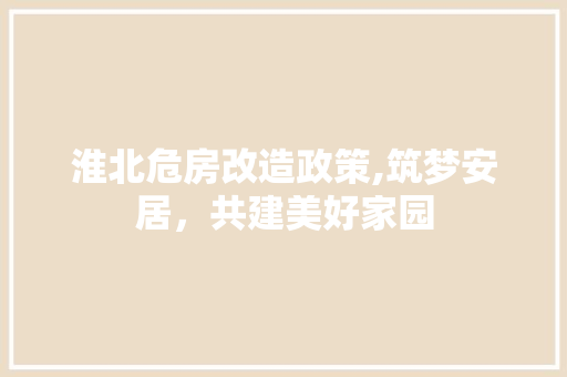 淮北危房改造政策,筑梦安居，共建美好家园