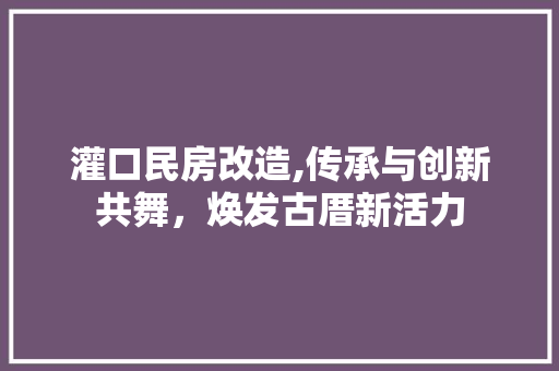 灌口民房改造,传承与创新共舞，焕发古厝新活力